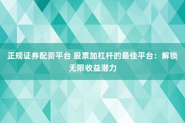 正规证券配资平台 股票加杠杆的最佳平台：解锁无限收益潜力