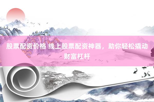 股票配资价格 线上股票配资神器，助你轻松撬动财富杠杆