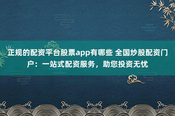 正规的配资平台股票app有哪些 全国炒股配资门户：一站式配资服务，助您投资无忧