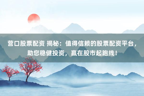 营口股票配资 揭秘：值得信赖的股票配资平台，助您稳健投资，赢在股市起跑线！