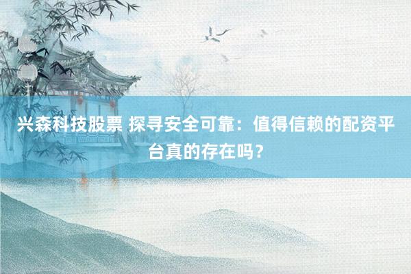 兴森科技股票 探寻安全可靠：值得信赖的配资平台真的存在吗？