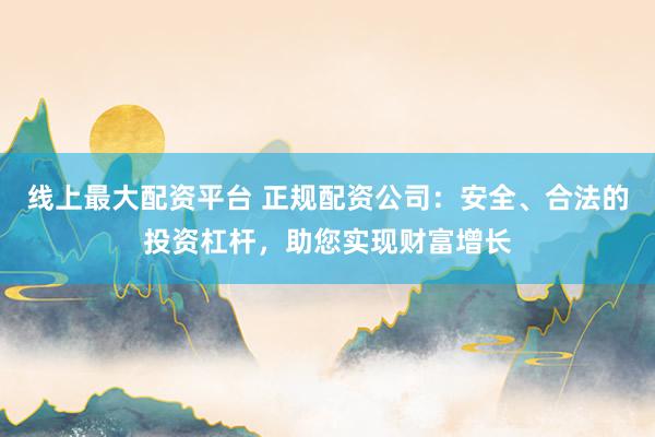 线上最大配资平台 正规配资公司：安全、合法的投资杠杆，助您实现财富增长