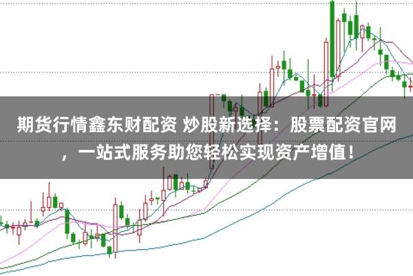 期货行情鑫东财配资 炒股新选择：股票配资官网，一站式服务助您轻松实现资产增值！
