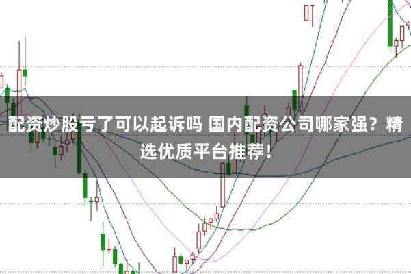 配资炒股亏了可以起诉吗 国内配资公司哪家强？精选优质平台推荐！