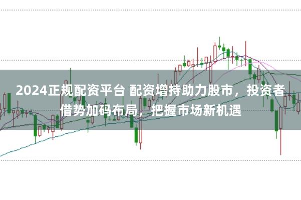 2024正规配资平台 配资增持助力股市，投资者借势加码布局，把握市场新机遇
