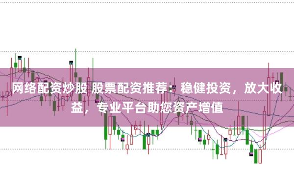 网络配资炒股 股票配资推荐：稳健投资，放大收益，专业平台助您资产增值