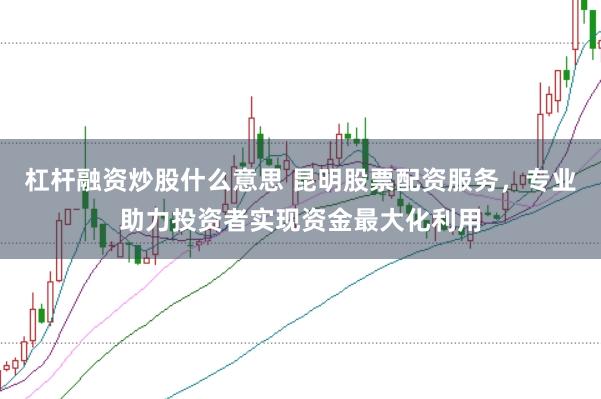 杠杆融资炒股什么意思 昆明股票配资服务，专业助力投资者实现资金最大化利用
