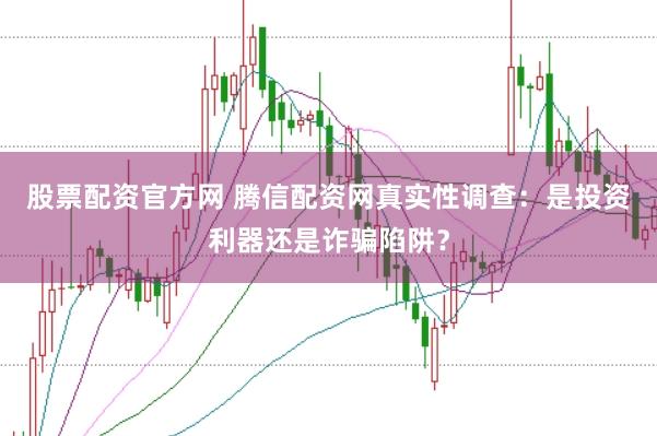 股票配资官方网 腾信配资网真实性调查：是投资利器还是诈骗陷阱？