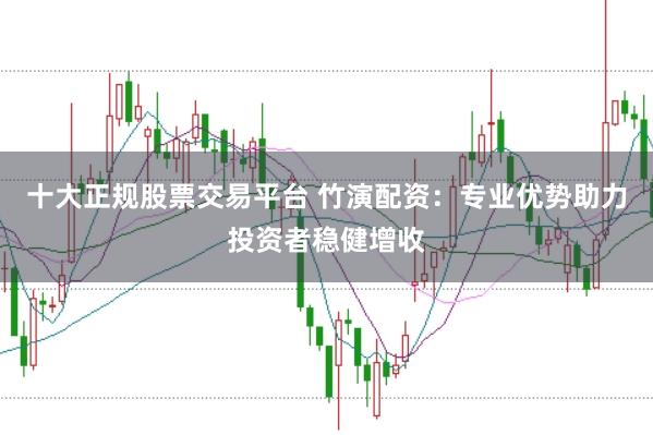 十大正规股票交易平台 竹演配资：专业优势助力投资者稳健增收