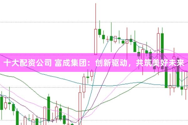 十大配资公司 富成集团：创新驱动，共筑美好未来