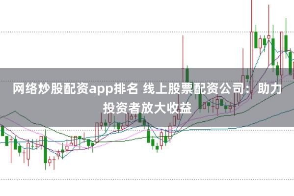 网络炒股配资app排名 线上股票配资公司：助力投资者放大收益