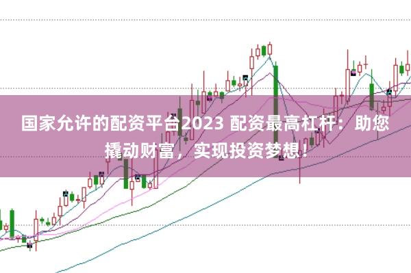 国家允许的配资平台2023 配资最高杠杆：助您撬动财富，实现投资梦想！