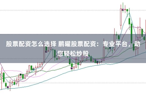 股票配资怎么选择 鹏曜股票配资：专业平台，助您轻松炒股