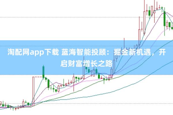 淘配网app下载 蓝海智能投顾：掘金新机遇，开启财富增长之路
