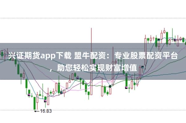 兴证期货app下载 盟牛配资：专业股票配资平台，助您轻松实现财富增值