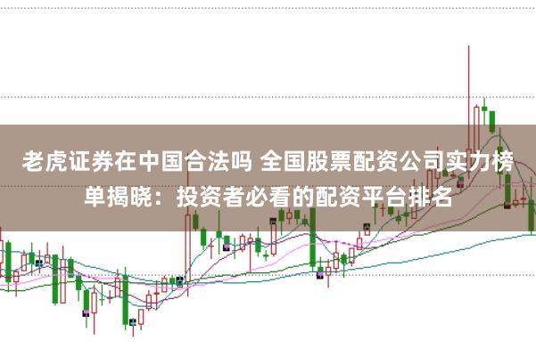 老虎证券在中国合法吗 全国股票配资公司实力榜单揭晓：投资者必看的配资平台排名
