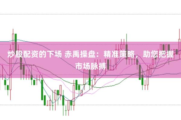 炒股配资的下场 赤禹操盘：精准策略，助您把握市场脉搏