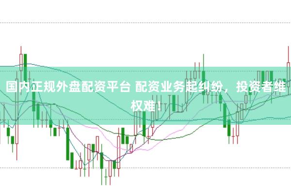 国内正规外盘配资平台 配资业务起纠纷，投资者维权难！
