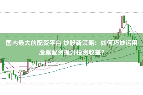 国内最大的配资平台 炒股新策略：如何巧妙运用股票配资提升投资收益？