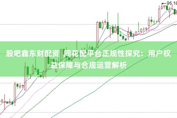 股吧鑫东财配资  同花配平台正规性探究：用户权益保障与合规运营解析
