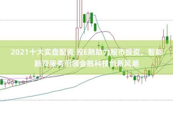 2021十大实盘配资 股E融助力股市投资，智能融资服务引领金融科技创新风潮