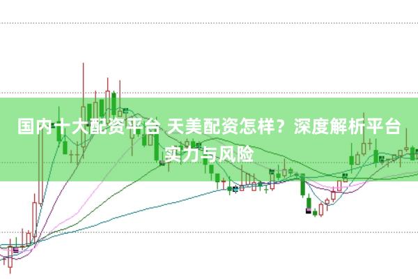 国内十大配资平台 天美配资怎样？深度解析平台实力与风险