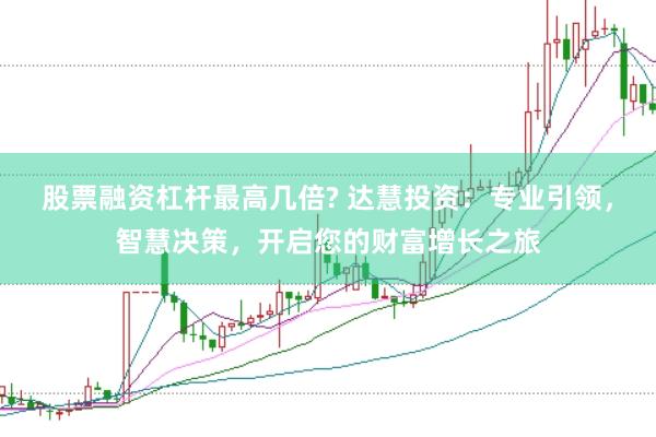 股票融资杠杆最高几倍? 达慧投资：专业引领，智慧决策，开启您的财富增长之旅