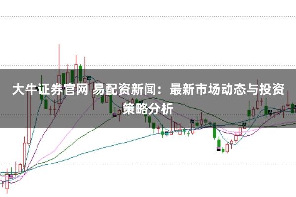 大牛证券官网 易配资新闻:最新市场动态与投资策略分析