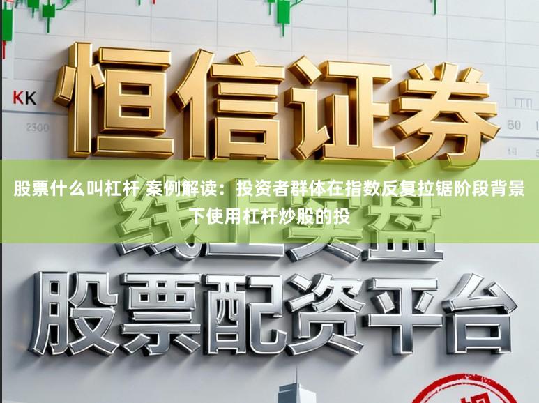 股票什么叫杠杆 案例解读：投资者群体在指数反复拉锯阶段背景下使用杠杆炒股的投