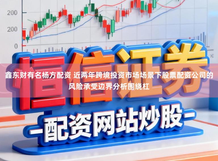 鑫东财有名杨方配资 近两年跨境投资市场场景下股票配资公司的风险承受边界分析围绕杠