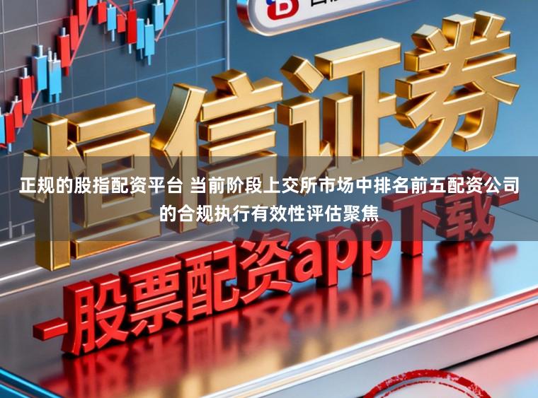 正规的股指配资平台 当前阶段上交所市场中排名前五配资公司的合规执行有效性评估聚焦