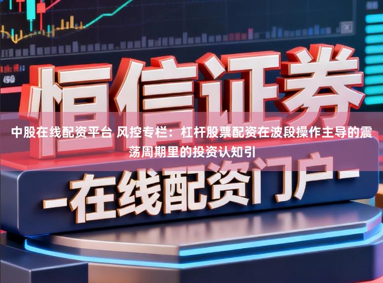 中股在线配资平台 风控专栏:杠杆股票配资在波段操作主导的震荡周期里的投资认知引