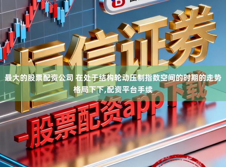 最大的股票配资公司 在处于结构轮动压制指数空间的时期的走势格局下下，配资平台手续