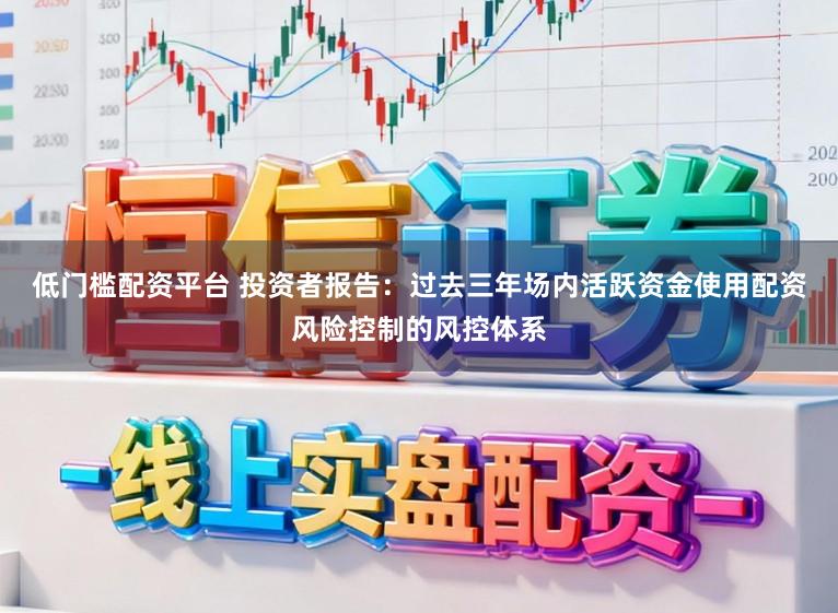 低门槛配资平台 投资者报告：过去三年场内活跃资金使用配资风险控制的风控体系