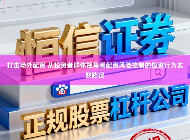 打击场外配资 从投资者群体视角看配资风险控制的投资行为实践路径
