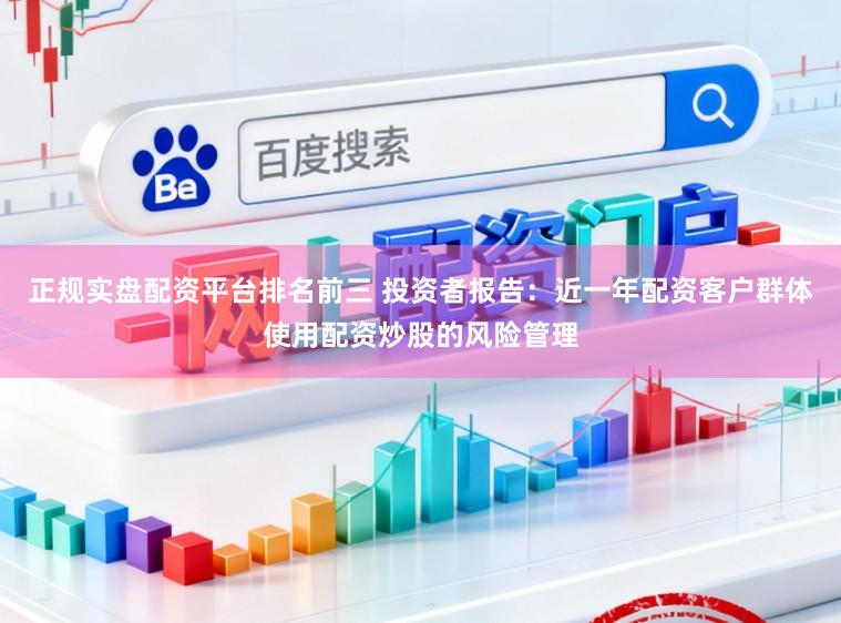 正规实盘配资平台排名前三 投资者报告：近一年配资客户群体使用配资炒股的风险管理