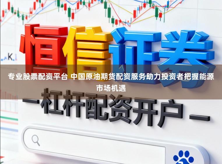 专业股票配资平台 中国原油期货配资服务助力投资者把握能源市场机遇